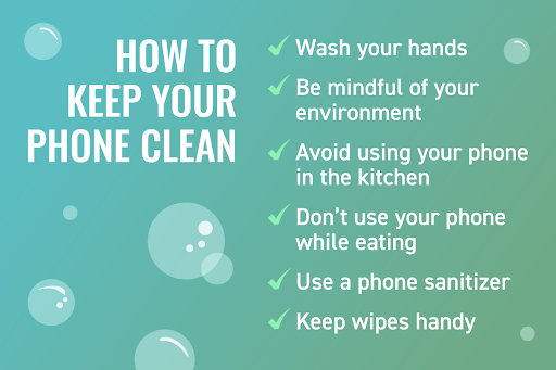 Graphic copy that says “How to keep your phone clean” and these bullet points:
Wash your hands
Be mindful of your environment
Avoid using your phone in the kitchen
Don’t use your phone while eating
Use a phone sanitizer 
Keep wipes handy
