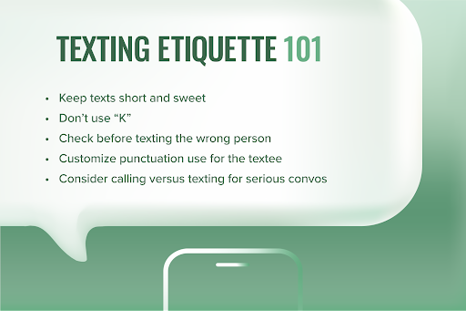 Graphic copy that says “Texting etiquette 101” and the following bullet points:
Keep texts short and sweet
Don’t use “K”
Check before texting the wrong person
Customize punctuation use for the textee
Consider calling versus texting for serious convos
