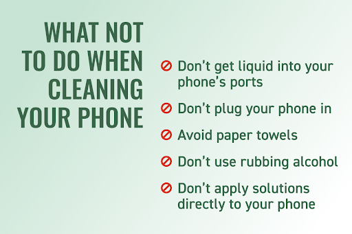 Graphic copy that says “What not to do when cleaning your phone” and these bullet points:

Don’t get liquid into your phone’s ports
Don’t plug your phone in
Avoid paper towels
Don’t use rubbing alcohol
Don’t apply solutions directly to your phone